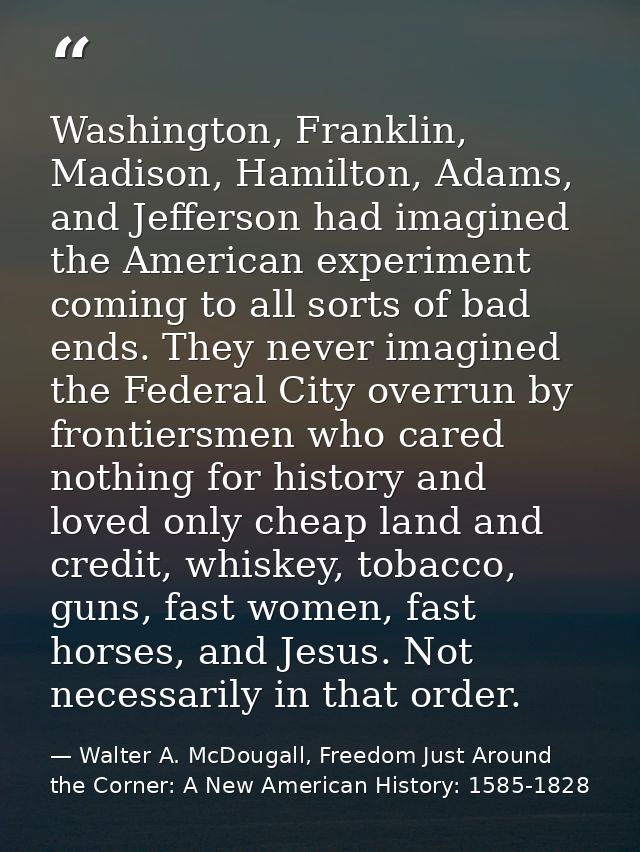 Washington, Franklin, Madison, Hamilton, Adams, and Jefferson had imagined the American experiment coming to all sorts o — Walter A. McDougall, Freedom Just Around the Corner: A New American History: 1585-1828