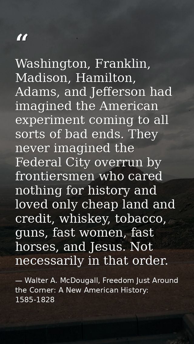 Washington, Franklin, Madison, Hamilton, Adams, and Jefferson had imagined the American experiment coming to all sorts o — Walter A. McDougall, Freedom Just Around the Corner: A New American History: 1585-1828