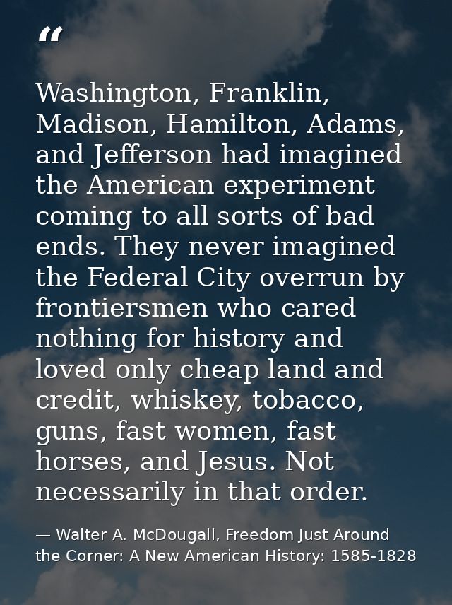 Washington, Franklin, Madison, Hamilton, Adams, and Jefferson had imagined the American experiment coming to all sorts o — Walter A. McDougall, Freedom Just Around the Corner: A New American History: 1585-1828