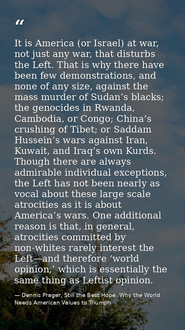 It is America (or Israel) at war, not just any war, that disturbs the Left. That is why there have been few demonstratio — Dennis Prager, Still the Best Hope: Why the World Needs American Values to Triumph