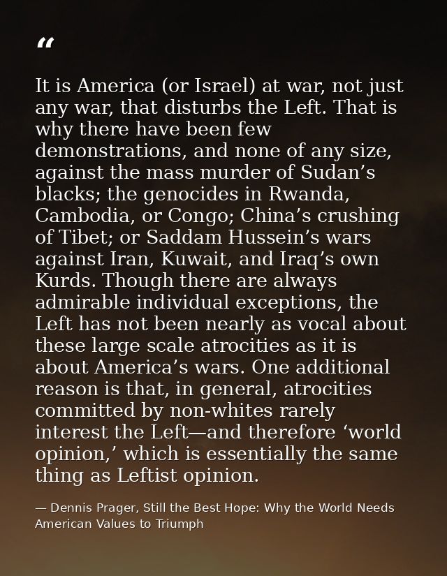 It is America (or Israel) at war, not just any war, that disturbs the Left. That is why there have been few demonstratio — Dennis Prager, Still the Best Hope: Why the World Needs American Values to Triumph