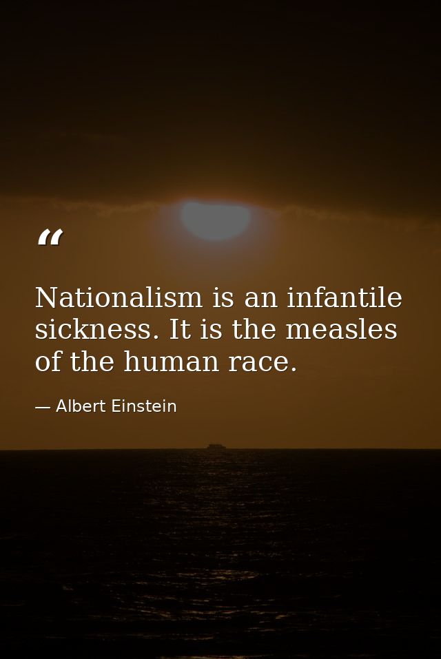 Nationalism is an infantile sickness. It is the measles of the human race. — Albert Einstein