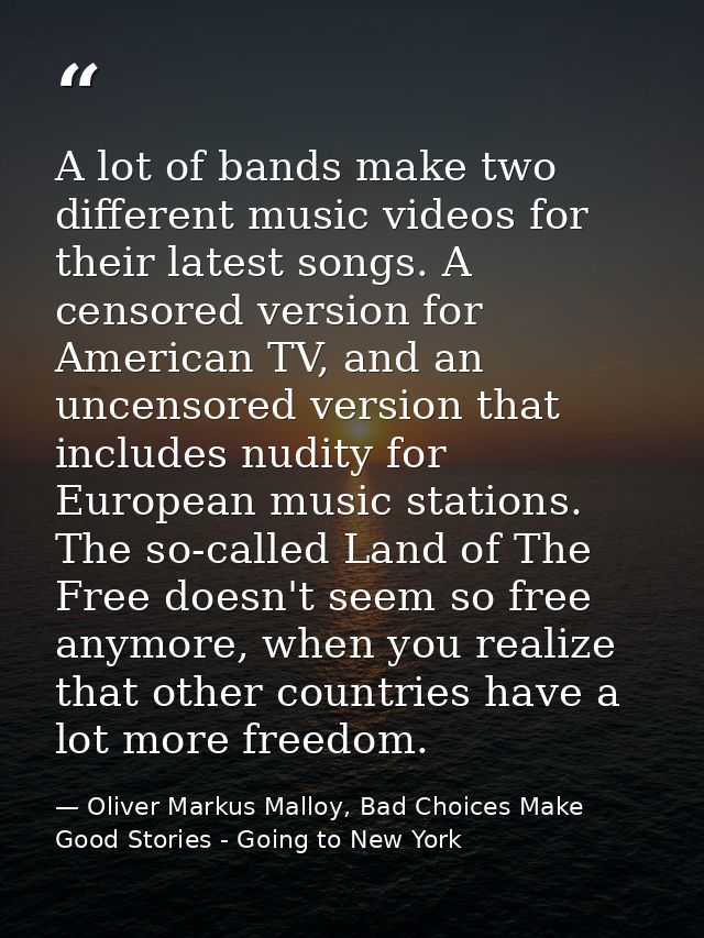 A lot of bands make two different music videos for their latest songs. A censored version for American TV, and an uncens — Oliver Markus Malloy, Bad Choices Make Good Stories - Going to New York