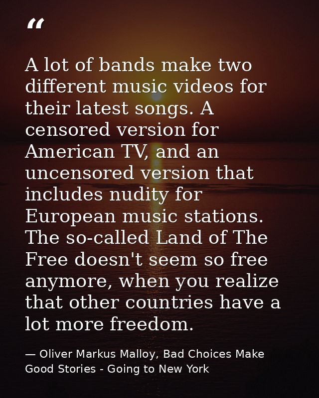 A lot of bands make two different music videos for their latest songs. A censored version for American TV, and an uncens — Oliver Markus Malloy, Bad Choices Make Good Stories - Going to New York