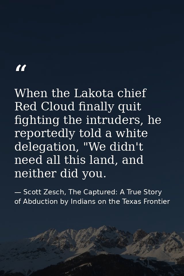 When the Lakota chief Red Cloud finally quit fighting the intruders, he reportedly told a white delegation, "We didn't n — Scott Zesch, The Captured: A True Story of Abduction by Indians on the Texas Frontier