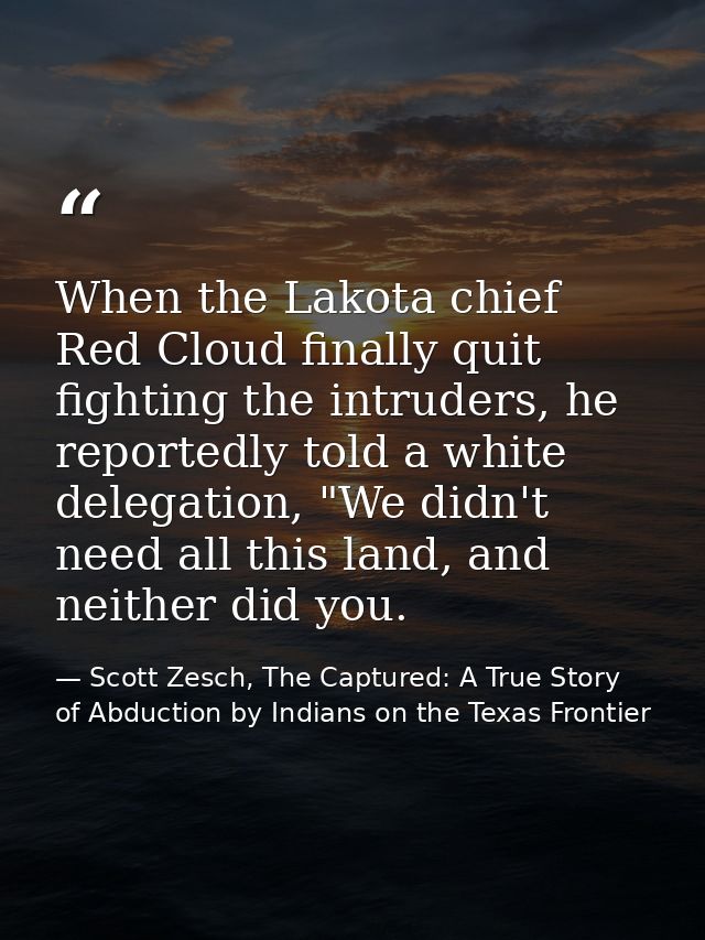 When the Lakota chief Red Cloud finally quit fighting the intruders, he reportedly told a white delegation, "We didn't n — Scott Zesch, The Captured: A True Story of Abduction by Indians on the Texas Frontier