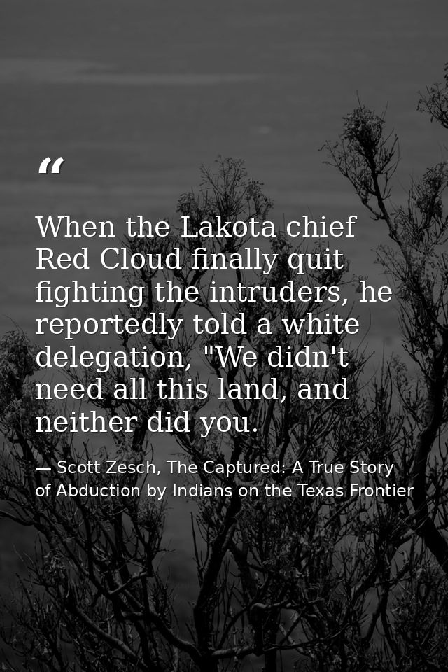 When the Lakota chief Red Cloud finally quit fighting the intruders, he reportedly told a white delegation, "We didn't n — Scott Zesch, The Captured: A True Story of Abduction by Indians on the Texas Frontier