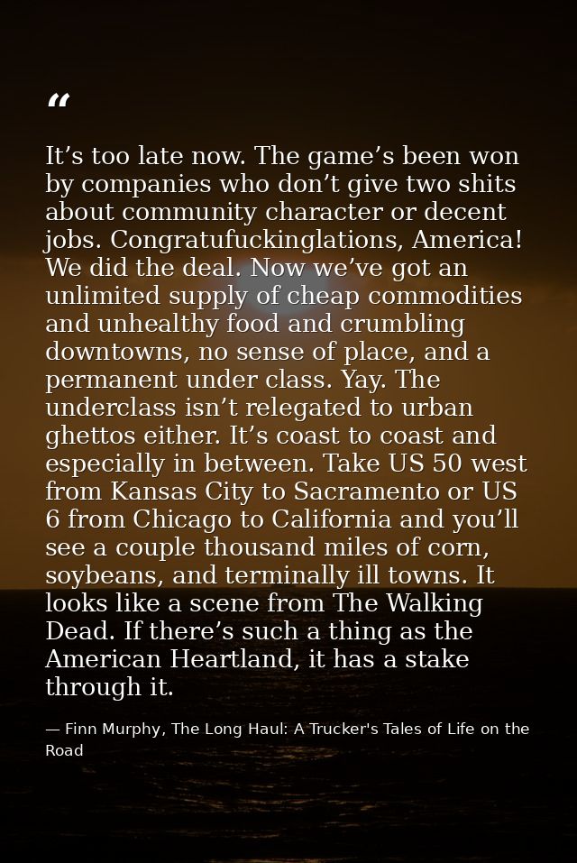 It’s too late now. The game’s been won by companies who don’t give two shits about community character or decent jobs. C — Finn Murphy, The Long Haul: A Trucker's Tales of Life on the Road