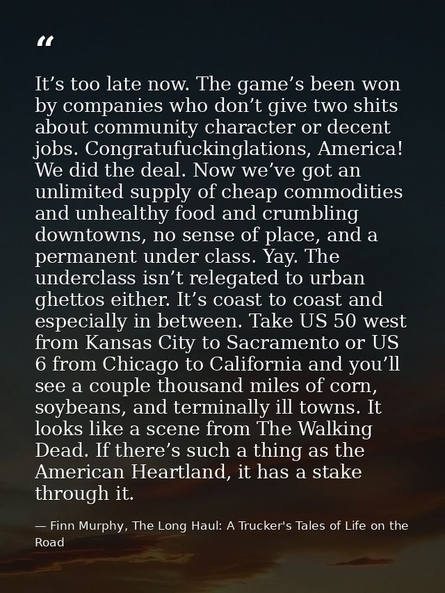 It’s too late now. The game’s been won by companies who don’t give two shits about community character or decent jobs. C — Finn Murphy, The Long Haul: A Trucker's Tales of Life on the Road