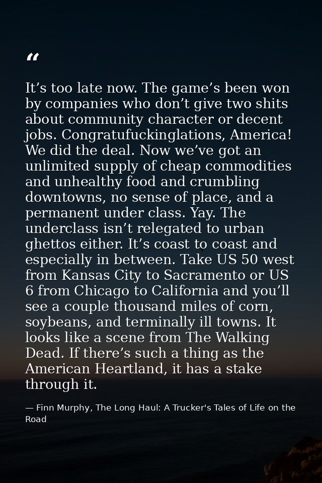 It’s too late now. The game’s been won by companies who don’t give two shits about community character or decent jobs. C — Finn Murphy, The Long Haul: A Trucker's Tales of Life on the Road