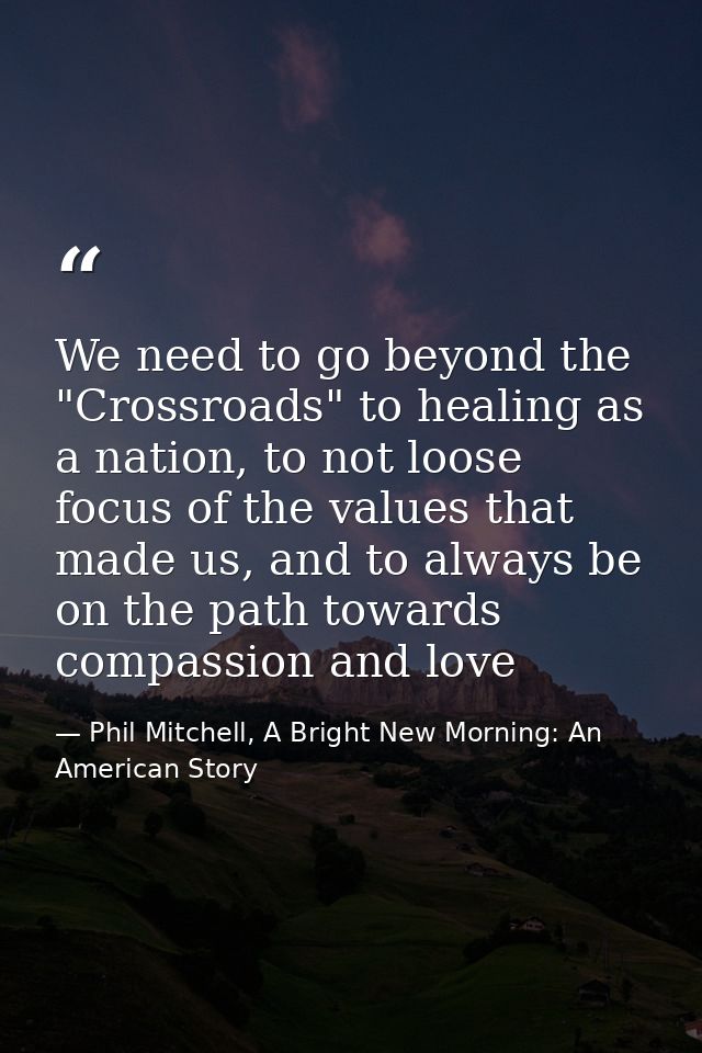 We need to go beyond the "Crossroads" to healing as a nation, to not loose focus of the values that made us, and to alwa — Phil Mitchell, A Bright New Morning: An American Story