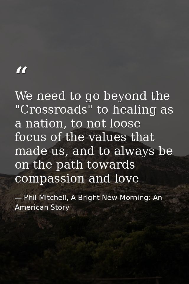 We need to go beyond the "Crossroads" to healing as a nation, to not loose focus of the values that made us, and to alwa — Phil Mitchell, A Bright New Morning: An American Story