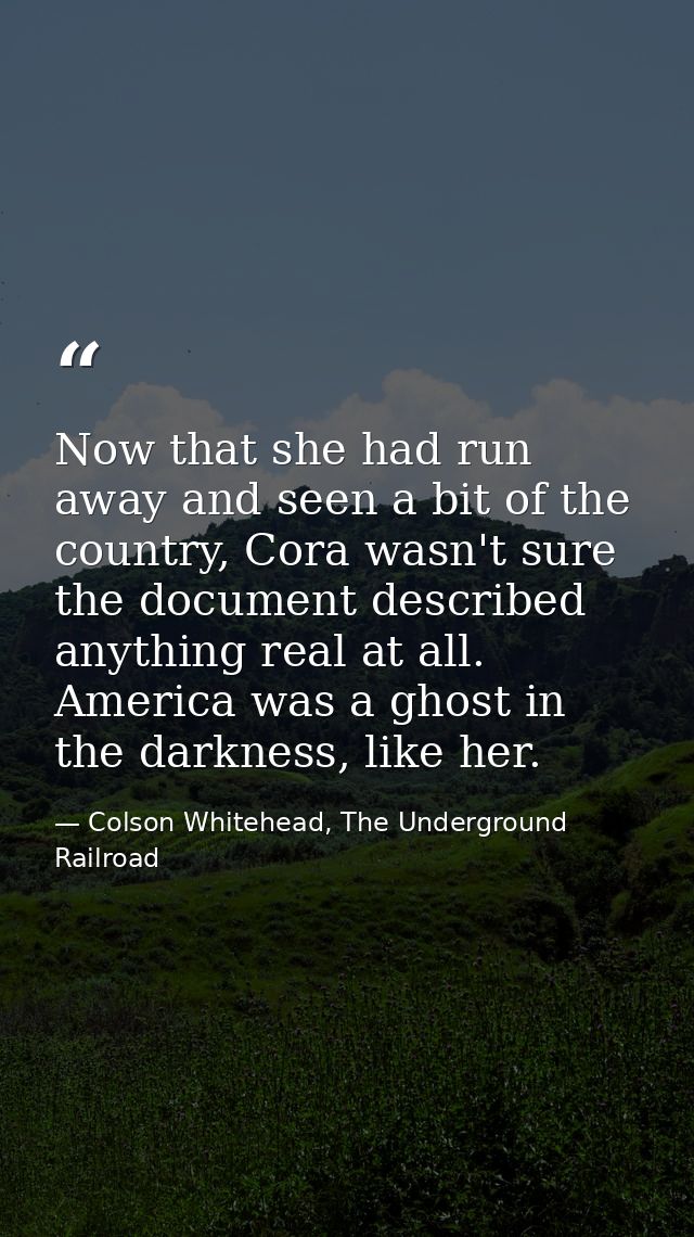 Now that she had run away and seen a bit of the country, Cora wasn't sure the document described anything real at all. A — Colson Whitehead, The Underground Railroad