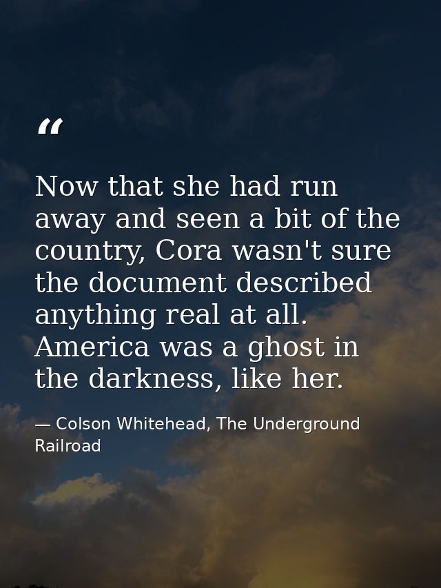 Now that she had run away and seen a bit of the country, Cora wasn't sure the document described anything real at all. A — Colson Whitehead, The Underground Railroad