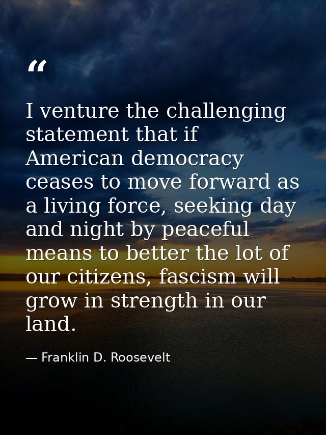 I venture the challenging statement that if American democracy ceases to move forward as a living force, seeking day and — Franklin D. Roosevelt