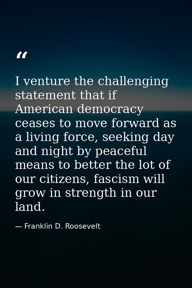I venture the challenging statement that if American democracy ceases to move forward as a living force, seeking day and — Franklin D. Roosevelt