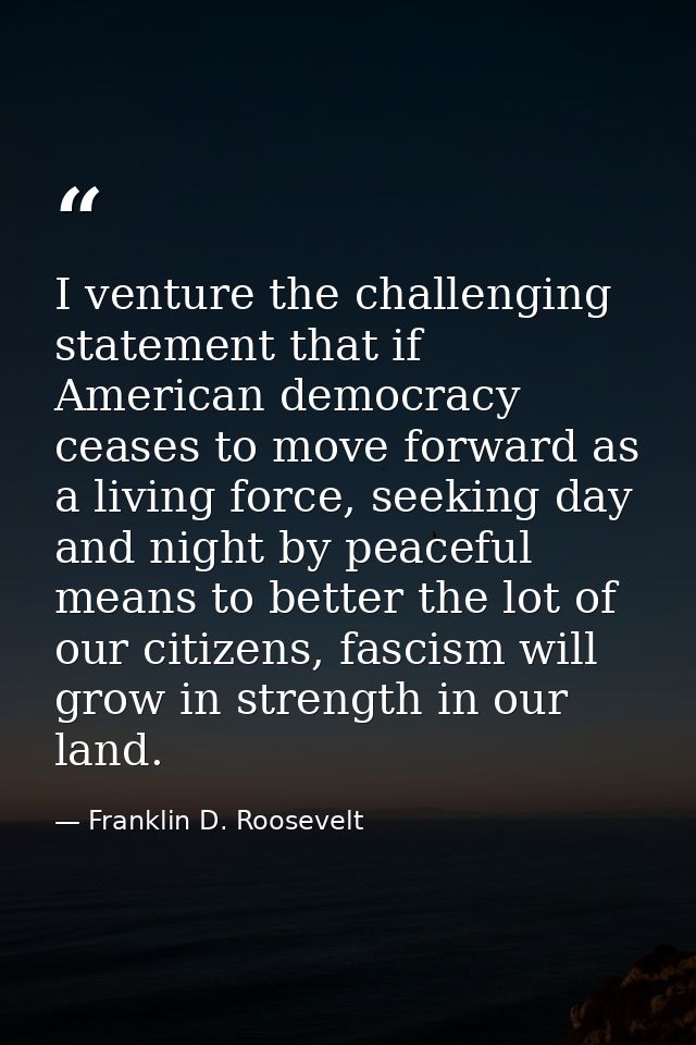 I venture the challenging statement that if American democracy ceases to move forward as a living force, seeking day and — Franklin D. Roosevelt