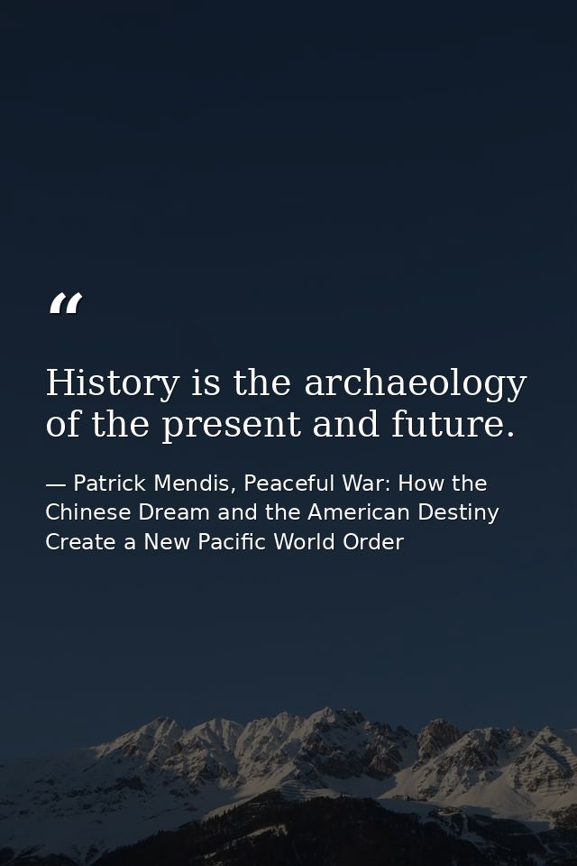 History is the archaeology of the present and future. — Patrick Mendis, Peaceful War: How the Chinese Dream and the American Destiny Create a New Pacific World Order