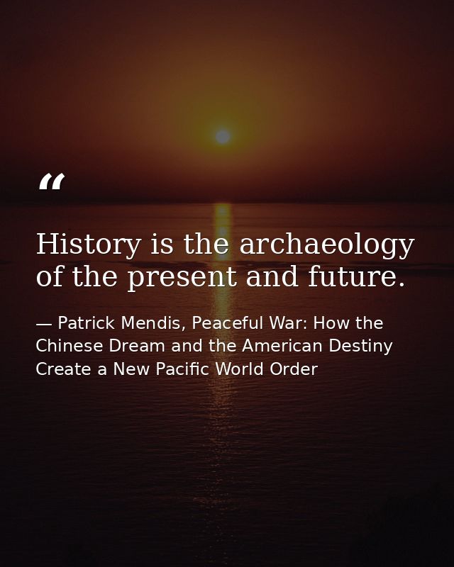 History is the archaeology of the present and future. — Patrick Mendis, Peaceful War: How the Chinese Dream and the American Destiny Create a New Pacific World Order