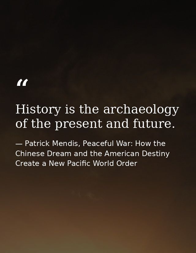 History is the archaeology of the present and future. — Patrick Mendis, Peaceful War: How the Chinese Dream and the American Destiny Create a New Pacific World Order