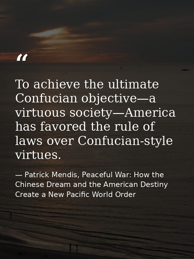 To achieve the ultimate Confucian objective—a virtuous society—America has favored the rule of laws over Confucian-style — Patrick Mendis, Peaceful War: How the Chinese Dream and the American Destiny Create a New Pacific World Order