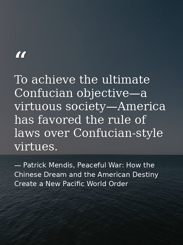 To achieve the ultimate Confucian objective—a virtuous society—America has favored the rule of laws over Confucian-style — Patrick Mendis, Peaceful War: How the Chinese Dream and the American Destiny Create a New Pacific World Order