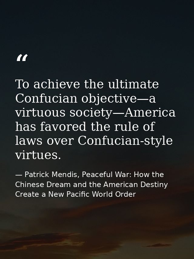 To achieve the ultimate Confucian objective—a virtuous society—America has favored the rule of laws over Confucian-style — Patrick Mendis, Peaceful War: How the Chinese Dream and the American Destiny Create a New Pacific World Order