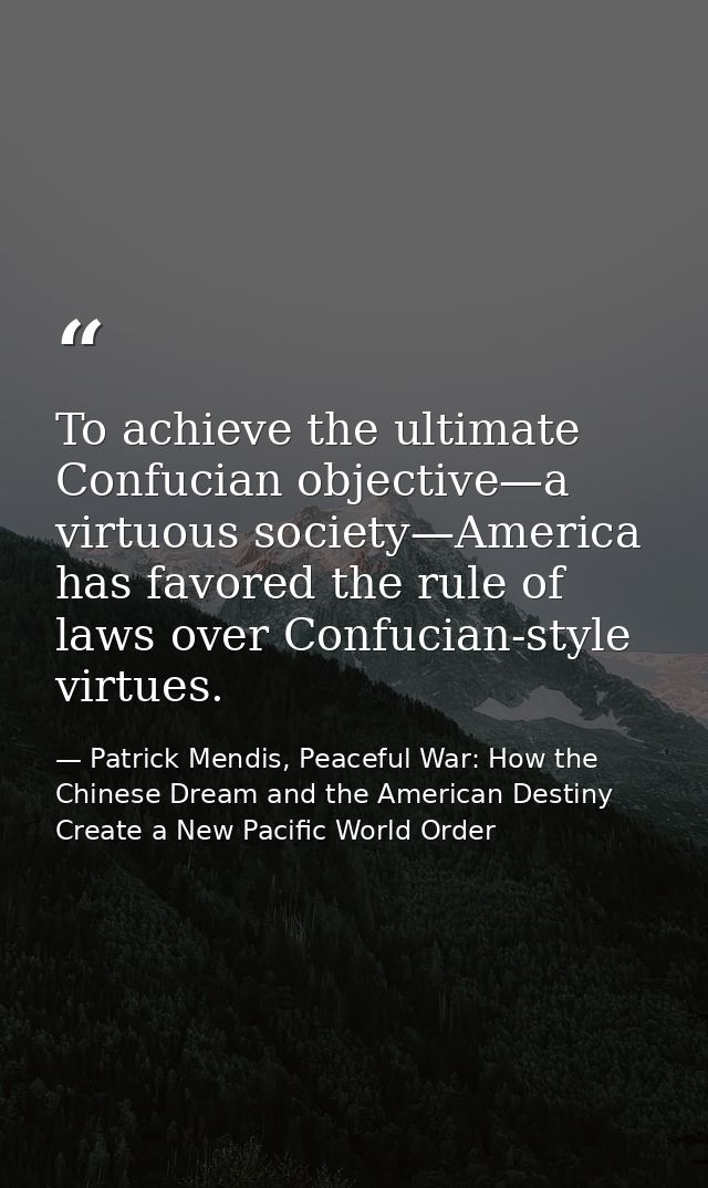 To achieve the ultimate Confucian objective—a virtuous society—America has favored the rule of laws over Confucian-style — Patrick Mendis, Peaceful War: How the Chinese Dream and the American Destiny Create a New Pacific World Order