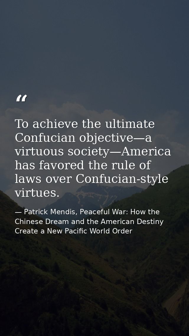 To achieve the ultimate Confucian objective—a virtuous society—America has favored the rule of laws over Confucian-style — Patrick Mendis, Peaceful War: How the Chinese Dream and the American Destiny Create a New Pacific World Order