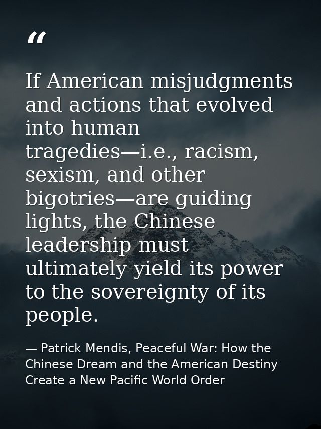 If American misjudgments and actions that evolved into human tragedies—i.e., racism, sexism, and other bigotries—are gui — Patrick Mendis, Peaceful War: How the Chinese Dream and the American Destiny Create a New Pacific World Order