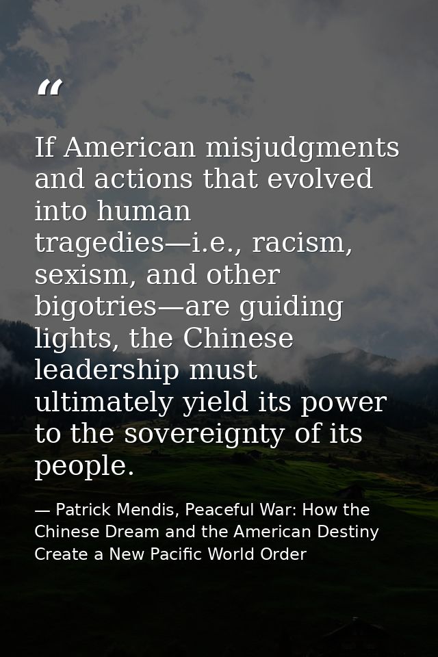 If American misjudgments and actions that evolved into human tragedies—i.e., racism, sexism, and other bigotries—are gui — Patrick Mendis, Peaceful War: How the Chinese Dream and the American Destiny Create a New Pacific World Order