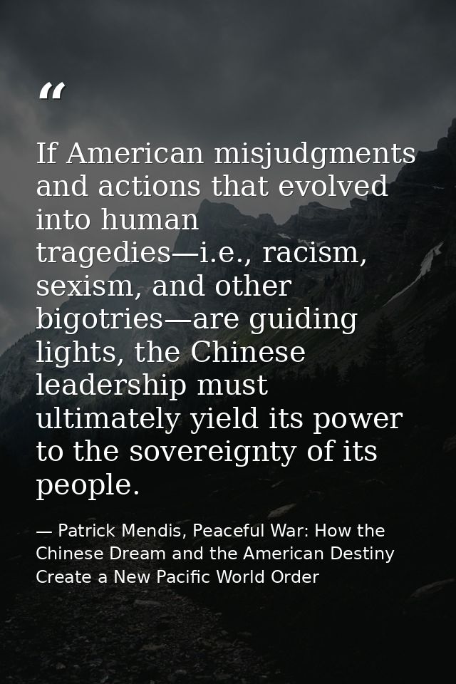 If American misjudgments and actions that evolved into human tragedies—i.e., racism, sexism, and other bigotries—are gui — Patrick Mendis, Peaceful War: How the Chinese Dream and the American Destiny Create a New Pacific World Order