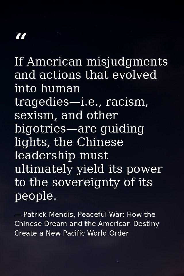 If American misjudgments and actions that evolved into human tragedies—i.e., racism, sexism, and other bigotries—are gui — Patrick Mendis, Peaceful War: How the Chinese Dream and the American Destiny Create a New Pacific World Order