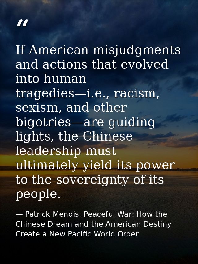 If American misjudgments and actions that evolved into human tragedies—i.e., racism, sexism, and other bigotries—are gui — Patrick Mendis, Peaceful War: How the Chinese Dream and the American Destiny Create a New Pacific World Order