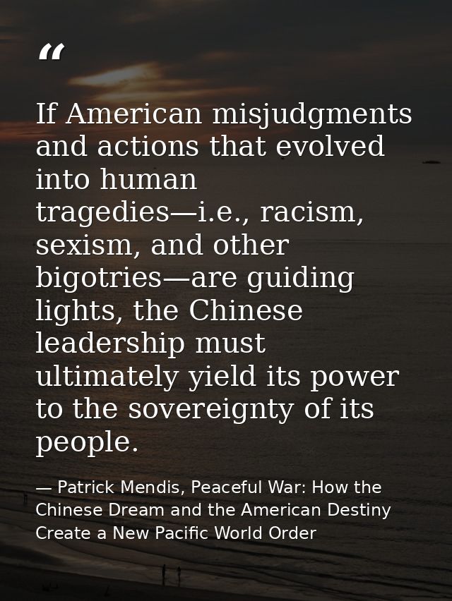 If American misjudgments and actions that evolved into human tragedies—i.e., racism, sexism, and other bigotries—are gui — Patrick Mendis, Peaceful War: How the Chinese Dream and the American Destiny Create a New Pacific World Order