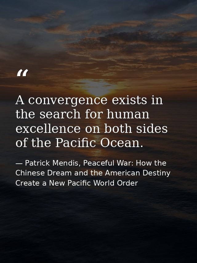 A convergence exists in the search for human excellence on both sides of the Pacific Ocean. — Patrick Mendis, Peaceful War: How the Chinese Dream and the American Destiny Create a New Pacific World Order