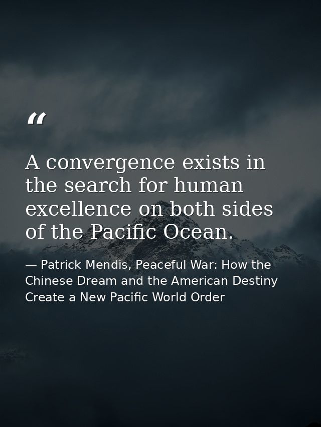 A convergence exists in the search for human excellence on both sides of the Pacific Ocean. — Patrick Mendis, Peaceful War: How the Chinese Dream and the American Destiny Create a New Pacific World Order