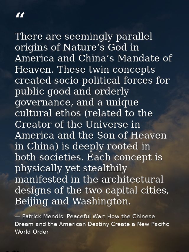 There are seemingly parallel origins of Nature’s God in America and China’s Mandate of Heaven. These twin concepts creat — Patrick Mendis, Peaceful War: How the Chinese Dream and the American Destiny Create a New Pacific World Order