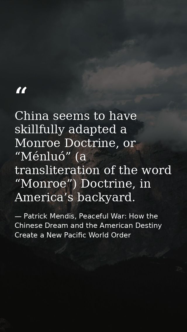 China seems to have skillfully adapted a Monroe Doctrine, or “Ménluó” (a transliteration of the word “Monroe”) Doctrine, — Patrick Mendis, Peaceful War: How the Chinese Dream and the American Destiny Create a New Pacific World Order