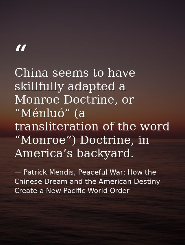 China seems to have skillfully adapted a Monroe Doctrine, or “Ménluó” (a transliteration of the word “Monroe”) Doctrine, — Patrick Mendis, Peaceful War: How the Chinese Dream and the American Destiny Create a New Pacific World Order