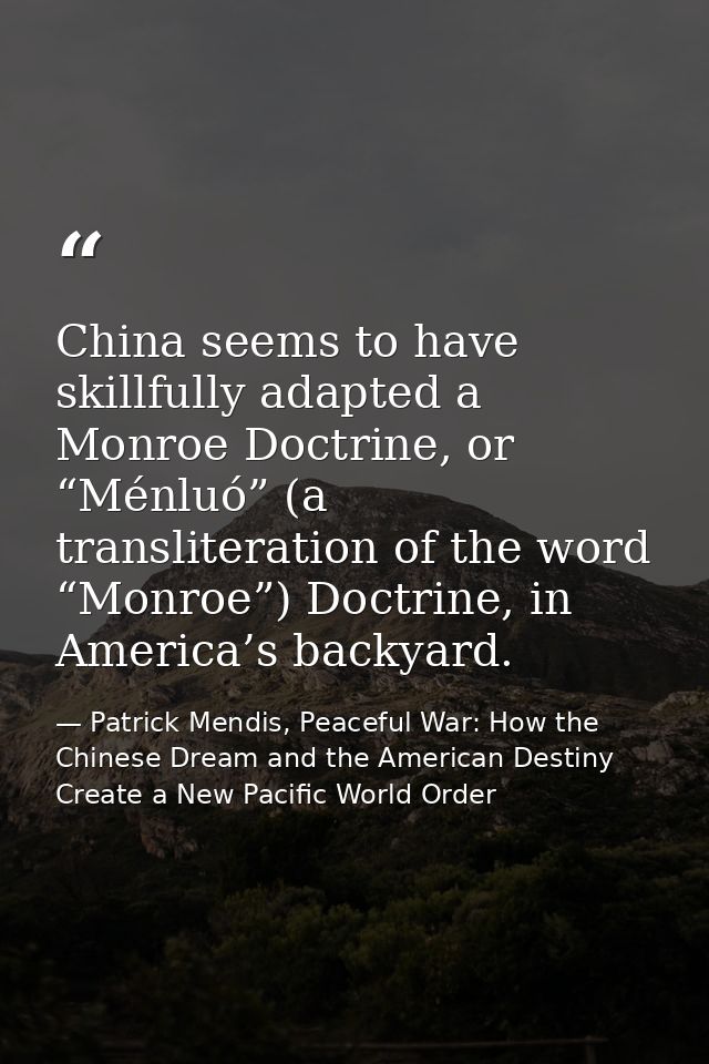 China seems to have skillfully adapted a Monroe Doctrine, or “Ménluó” (a transliteration of the word “Monroe”) Doctrine, — Patrick Mendis, Peaceful War: How the Chinese Dream and the American Destiny Create a New Pacific World Order