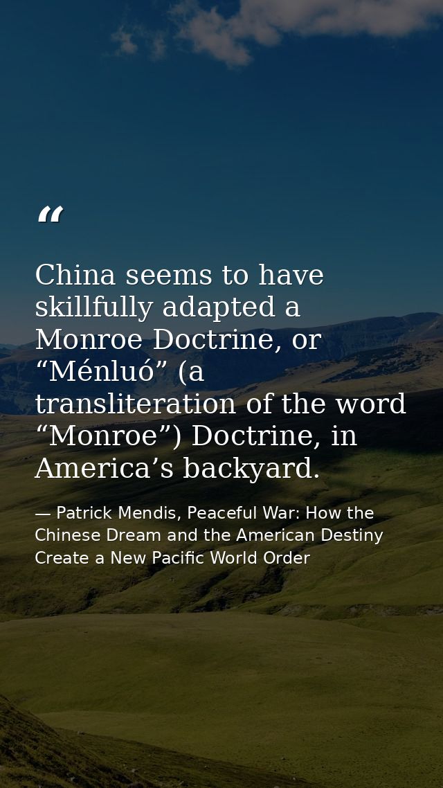 China seems to have skillfully adapted a Monroe Doctrine, or “Ménluó” (a transliteration of the word “Monroe”) Doctrine, — Patrick Mendis, Peaceful War: How the Chinese Dream and the American Destiny Create a New Pacific World Order