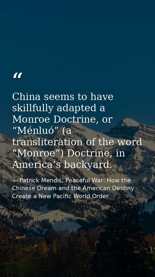 China seems to have skillfully adapted a Monroe Doctrine, or “Ménluó” (a transliteration of the word “Monroe”) Doctrine, — Patrick Mendis, Peaceful War: How the Chinese Dream and the American Destiny Create a New Pacific World Order
