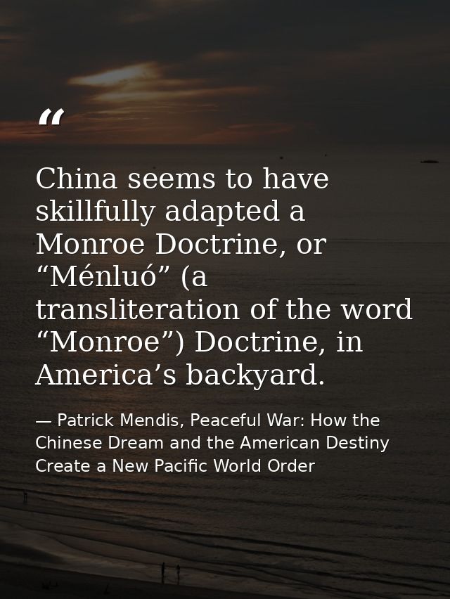 China seems to have skillfully adapted a Monroe Doctrine, or “Ménluó” (a transliteration of the word “Monroe”) Doctrine, — Patrick Mendis, Peaceful War: How the Chinese Dream and the American Destiny Create a New Pacific World Order