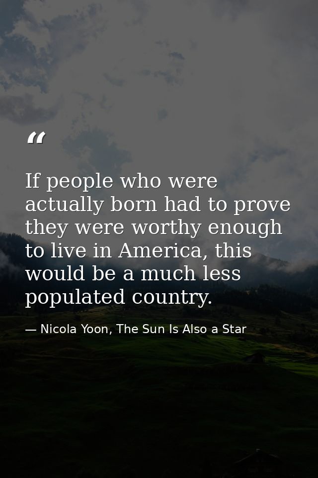 If people who were actually born had to prove they were worthy enough to live in America, this would be a much less popu — Nicola Yoon, The Sun Is Also a Star
