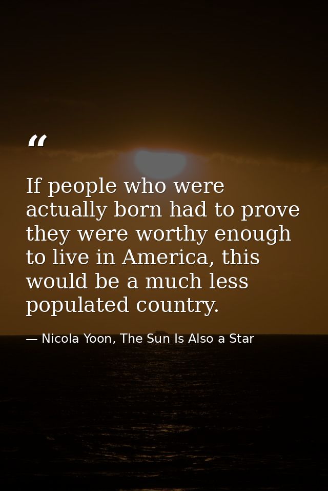 If people who were actually born had to prove they were worthy enough to live in America, this would be a much less popu — Nicola Yoon, The Sun Is Also a Star