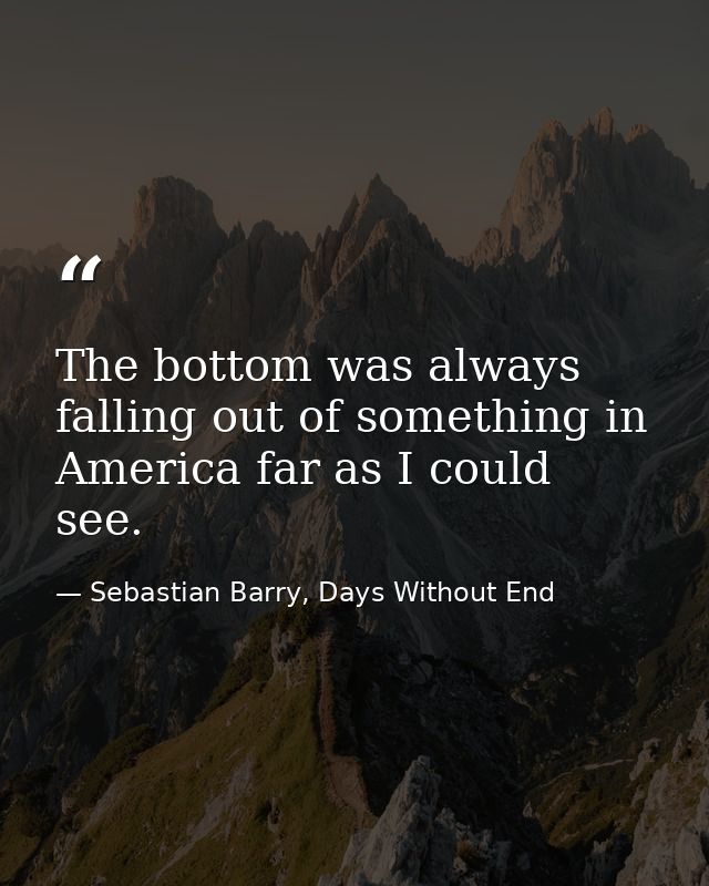 The bottom was always falling out of something in America far as I could see. — Sebastian Barry, Days Without End