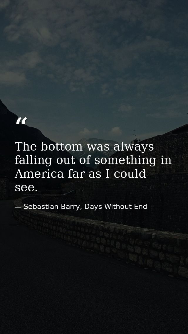 The bottom was always falling out of something in America far as I could see. — Sebastian Barry, Days Without End