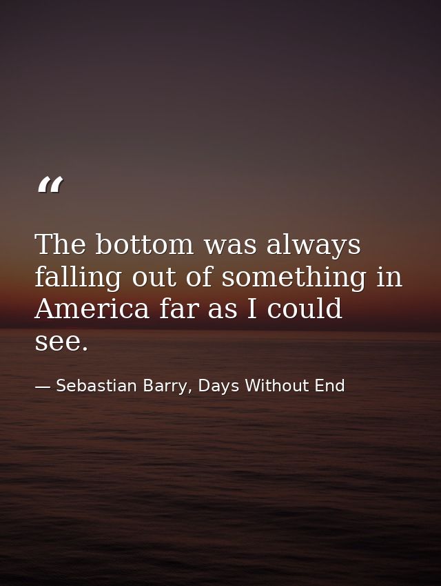 The bottom was always falling out of something in America far as I could see. — Sebastian Barry, Days Without End