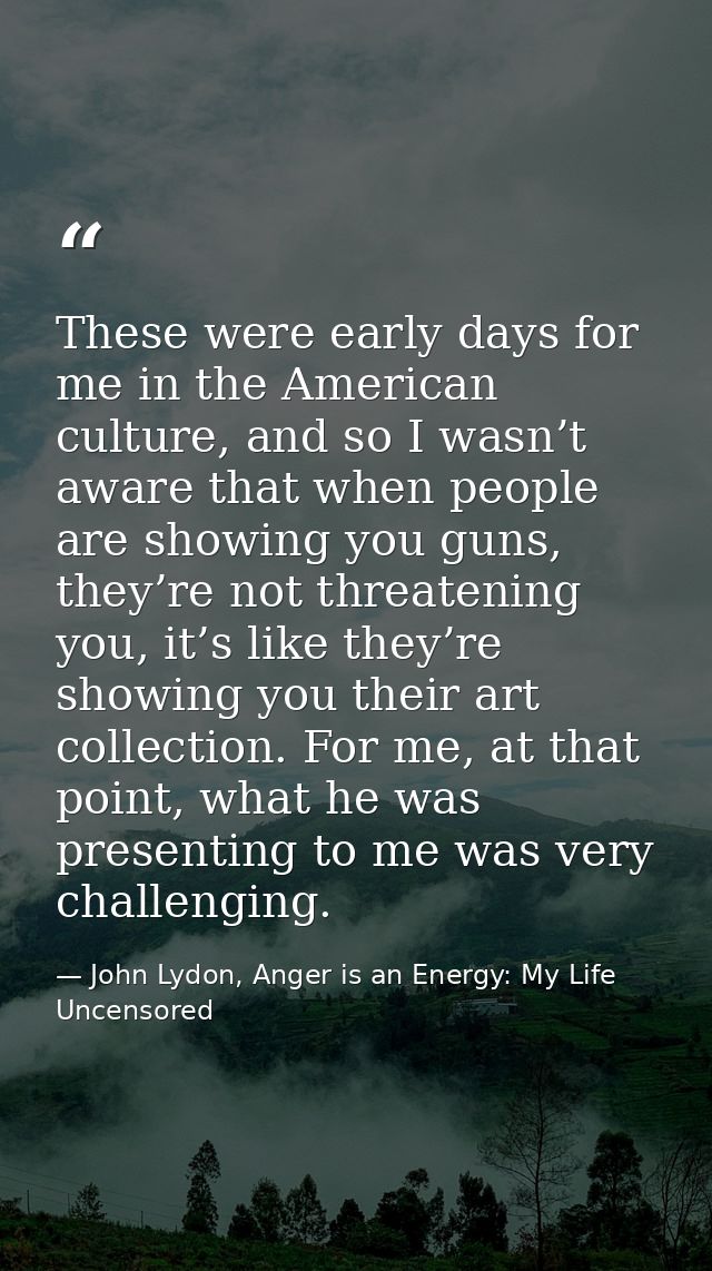 These were early days for me in the American culture, and so I wasn’t aware that when people are showing you guns, they’ — John Lydon, Anger is an Energy: My Life Uncensored